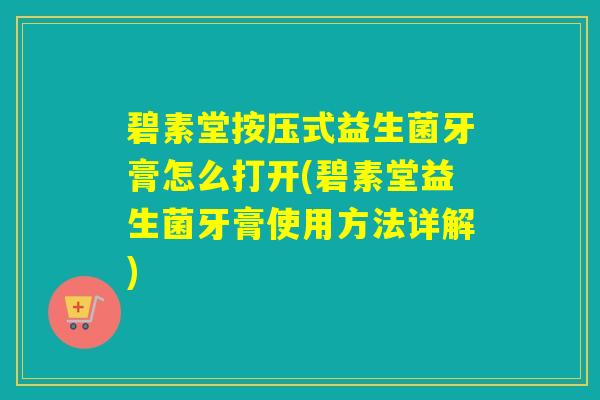 碧素堂按压式益生菌牙膏怎么打开(碧素堂益生菌牙膏使用方法详解)