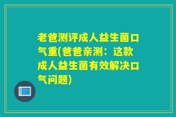 老爸测评成人益生菌口气重(爸爸亲测：这款成人益生菌有效解决口气问题)