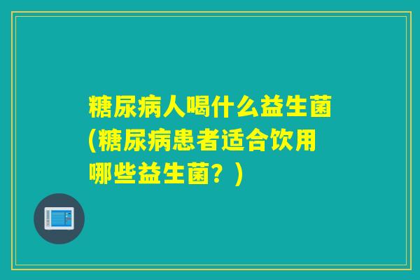 糖尿病人喝什么益生菌(糖尿病患者适合饮用哪些益生菌？)