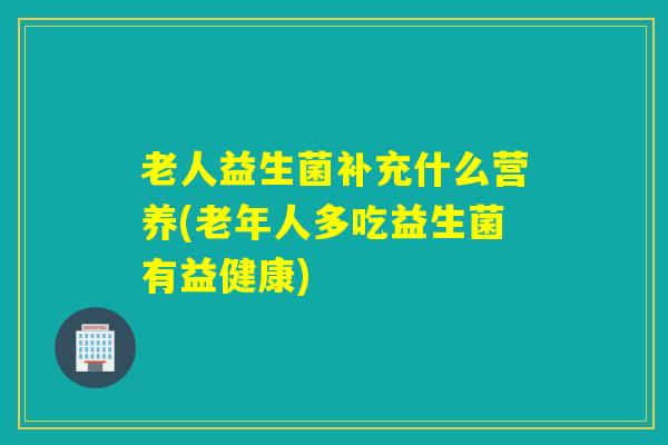老人益生菌补充什么营养(老年人多吃益生菌有益健康) 老人益生菌补充什么营养(老年人多吃益生菌有益健康)