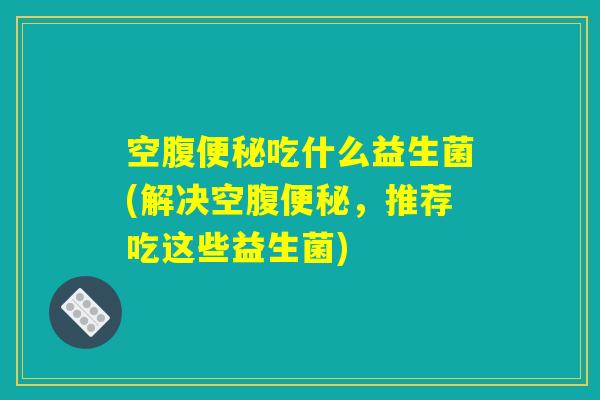 空腹便秘吃什么益生菌(解决空腹便秘，推荐吃这些益生菌)