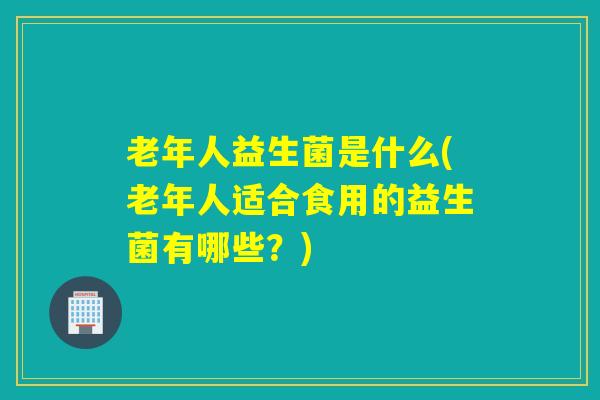 老年人益生菌是什么(老年人适合食用的益生菌有哪些？)