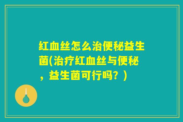红血丝怎么治便秘益生菌(治疗红血丝与便秘，益生菌可行吗？)