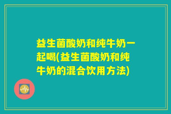 益生菌酸奶和纯牛奶一起喝(益生菌酸奶和纯牛奶的混合饮用方法)