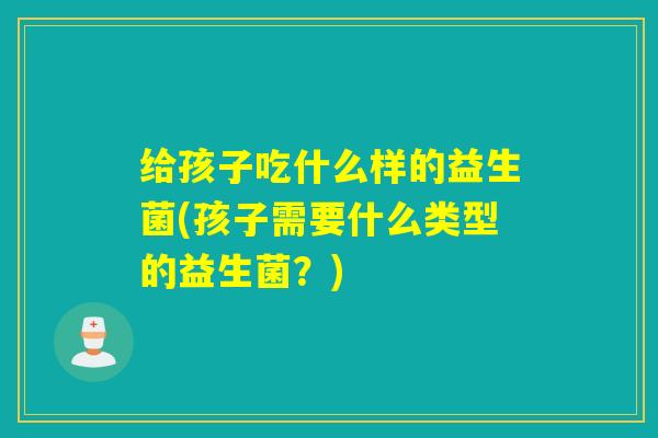 给孩子吃什么样的益生菌(孩子需要什么类型的益生菌？)