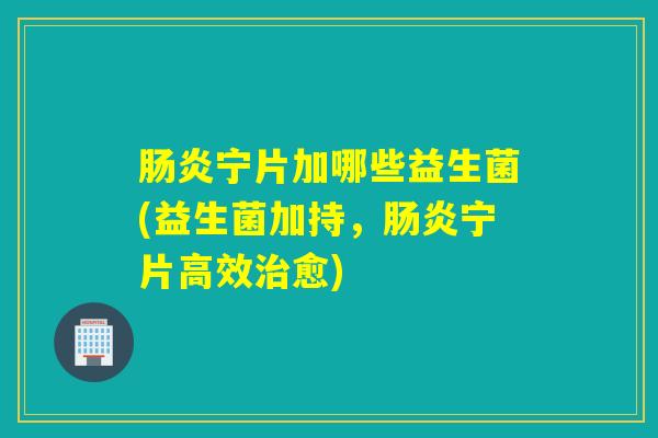 肠炎宁片加哪些益生菌(益生菌加持，肠炎宁片高效治愈)