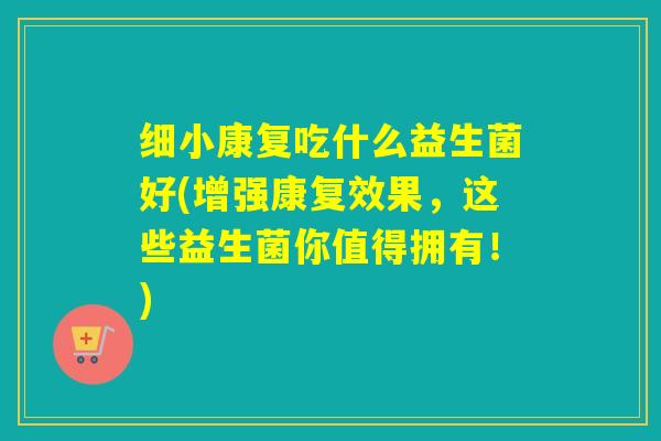 细小康复吃什么益生菌好(增强康复效果，这些益生菌你值得拥有！)
