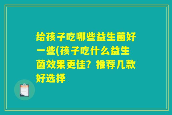 给孩子吃哪些益生菌好一些(孩子吃什么益生菌效果更佳？推荐几款好选择