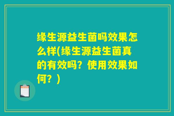缘生源益生菌吗效果怎么样(缘生源益生菌真的有效吗?使用效果如何?) 缘生源益生菌吗效果怎么样(缘生源益生菌真的有效吗?使用效果如何?)