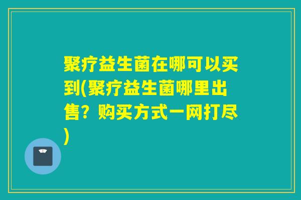 聚疗益生菌在哪可以买到(聚疗益生菌哪里出售？购买方式一网打尽)