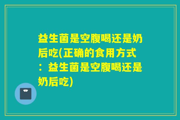 益生菌是空腹喝还是奶后吃(正确的食用方式：益生菌是空腹喝还是奶后吃)