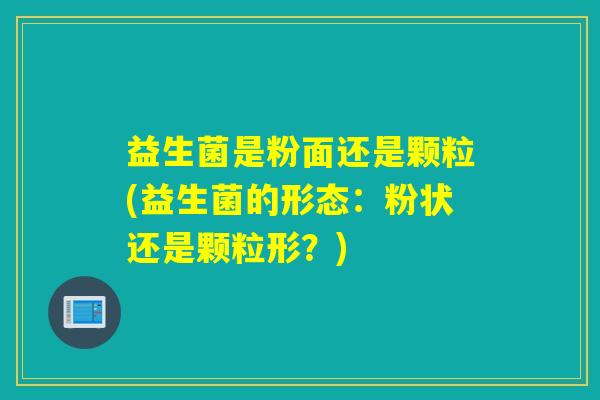益生菌是粉面还是颗粒(益生菌的形态：粉状还是颗粒形？)