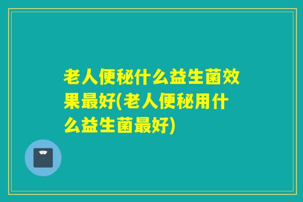 老人便秘什么益生菌效果最好(老人便秘用什么益生菌最好)