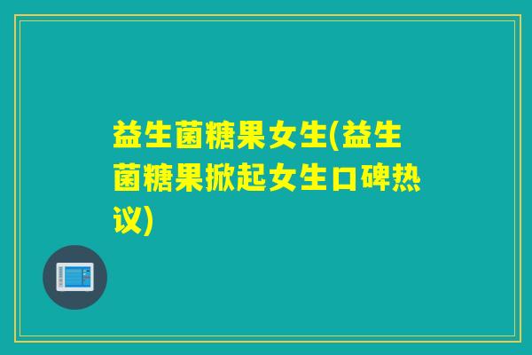 益生菌糖果女生(益生菌糖果掀起女生口碑热议)