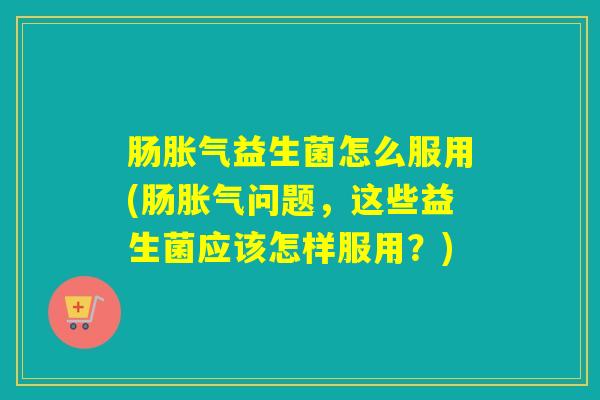 肠胀气益生菌怎么服用(肠胀气问题，这些益生菌应该怎样服用？)