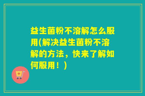 益生菌粉不溶解怎么服用(解决益生菌粉不溶解的方法，快来了解如何服用！)