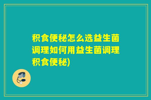 积食便秘怎么选益生菌调理如何用益生菌调理积食便秘)