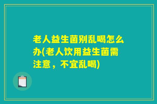 老人益生菌别乱喝怎么办(老人饮用益生菌需注意，不宜乱喝)