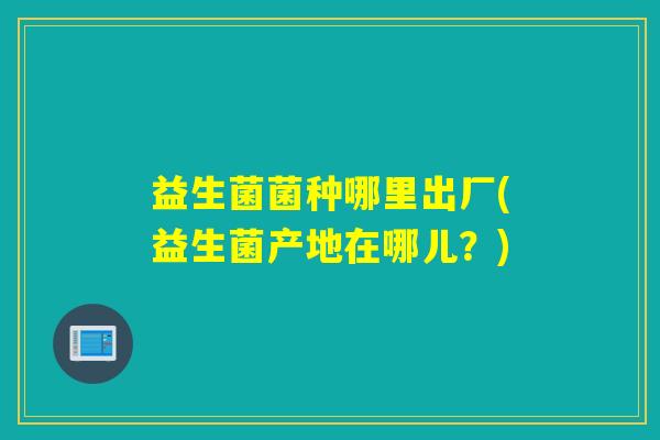 益生菌菌种哪里出厂(益生菌产地在哪儿？)