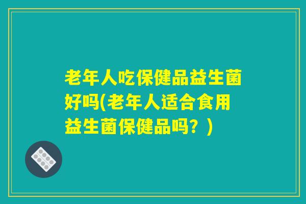 老年人吃保健品益生菌好吗(老年人适合食用益生菌保健品吗？)