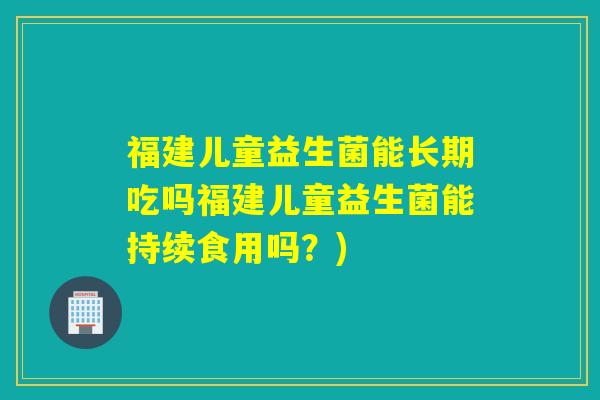 福建儿童益生菌能长期吃吗福建儿童益生菌能持续食用吗?) 福建儿童益生菌能长期吃吗福建儿童益生菌能持续食用吗?)