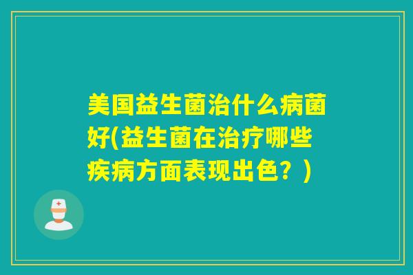 美国益生菌治什么病菌好(益生菌在治疗哪些疾病方面表现出色？)
