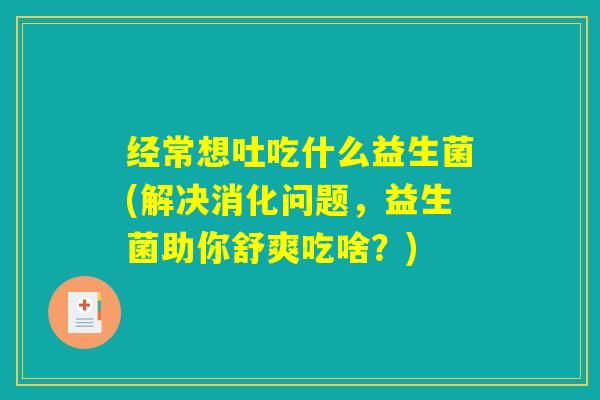 经常想吐吃什么益生菌(解决消化问题，益生菌助你舒爽吃啥？)