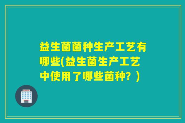 益生菌菌种生产工艺有哪些(益生菌生产工艺中使用了哪些菌种?) 益生菌菌种生产工艺有哪些(益生菌生产工艺中使用了哪些菌种?)