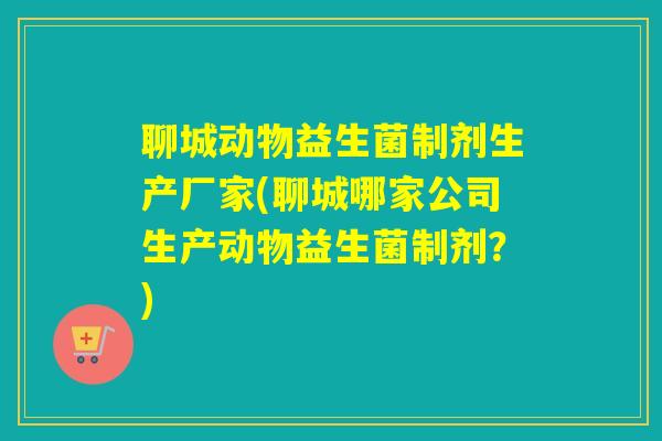 聊城动物益生菌制剂生产厂家(聊城哪家公司生产动物益生菌制剂？)