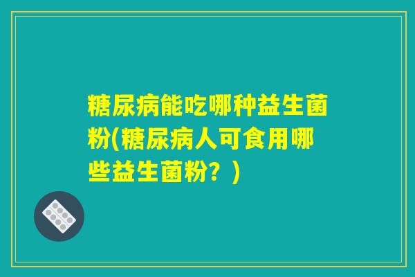 糖尿病能吃哪种益生菌粉(糖尿病人可食用哪些益生菌粉？)