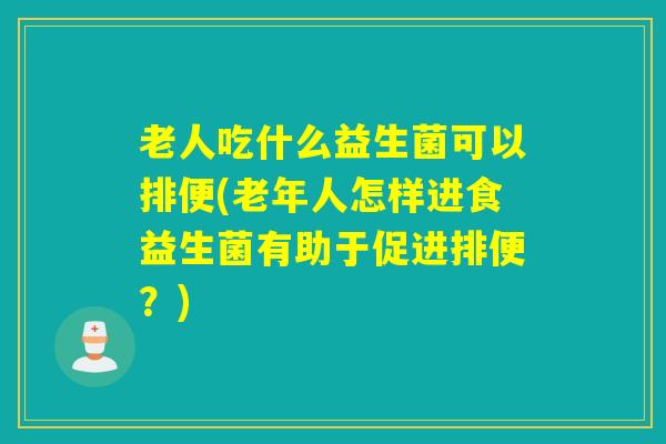 老人吃什么益生菌可以排便(老年人怎样进食益生菌有助于促进排便？)