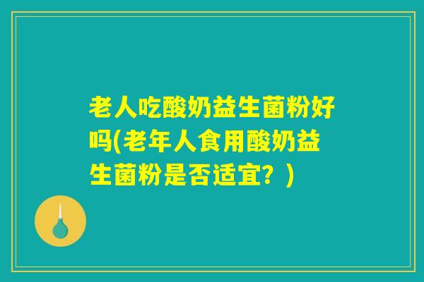 老人吃酸奶益生菌粉好吗(老年人食用酸奶益生菌粉是否适宜？)