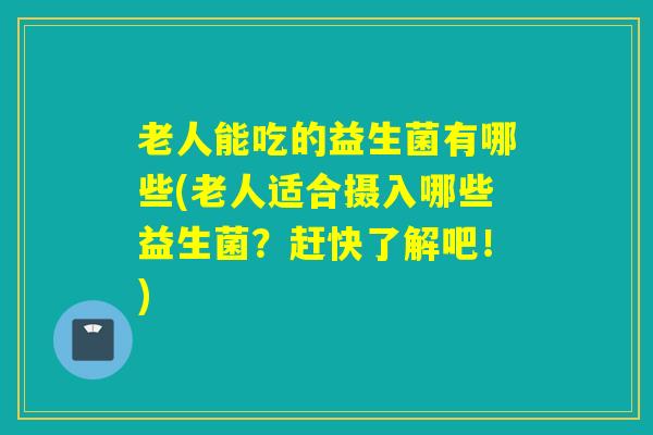 老人能吃的益生菌有哪些(老人适合摄入哪些益生菌？赶快了解吧！)