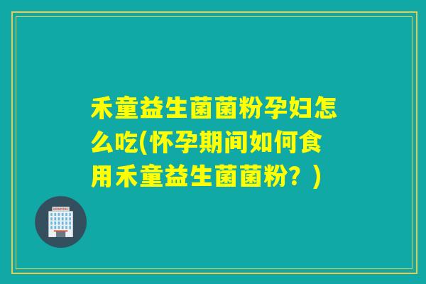 禾童益生菌菌粉孕妇怎么吃(怀孕期间如何食用禾童益生菌菌粉？)