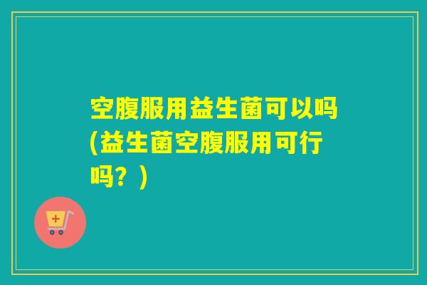 空腹服用益生菌可以吗(益生菌空腹服用可行吗？)