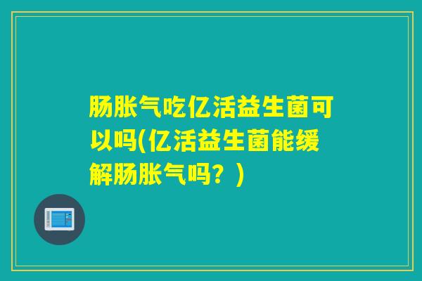 肠胀气吃亿活益生菌可以吗(亿活益生菌能缓解肠胀气吗？)