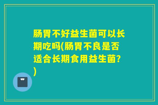 肠胃不好益生菌可以长期吃吗(肠胃不良是否适合长期食用益生菌？)