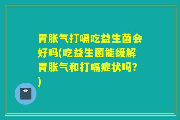 胃胀气打嗝吃益生菌会好吗(吃益生菌能缓解胃胀气和打嗝症状吗？)