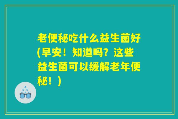 老便秘吃什么益生菌好(早安！知道吗？这些益生菌可以缓解老年便秘！)