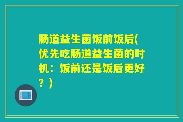 肠道益生菌饭前饭后(优先吃肠道益生菌的时机：饭前还是饭后更好？)