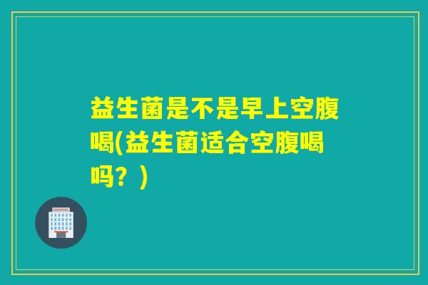 益生菌是不是早上空腹喝(益生菌适合空腹喝吗？)