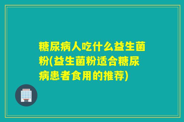 糖尿病人吃什么益生菌粉(益生菌粉适合糖尿病患者食用的推荐)