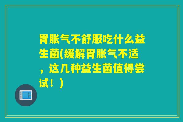 胃胀气不舒服吃什么益生菌(缓解胃胀气不适，这几种益生菌值得尝试！)