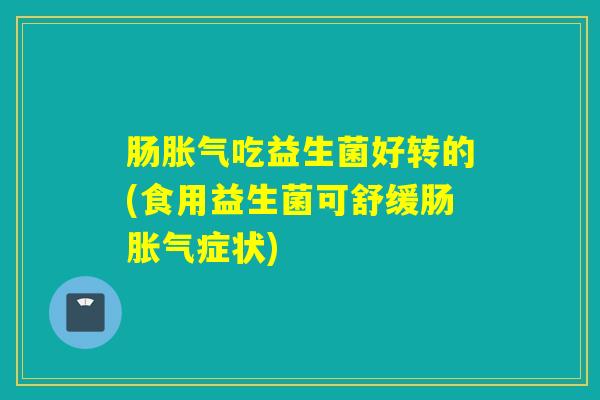 肠胀气吃益生菌好转的(食用益生菌可舒缓肠胀气症状)