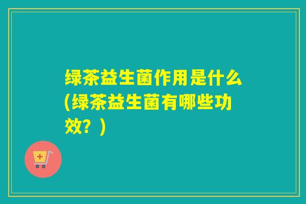 绿茶益生菌作用是什么(绿茶益生菌有哪些功效？)