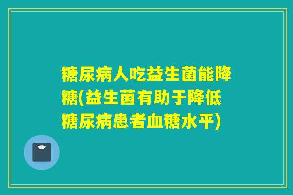 糖尿病人吃益生菌能降糖(益生菌有助于降低糖尿病患者血糖水平)