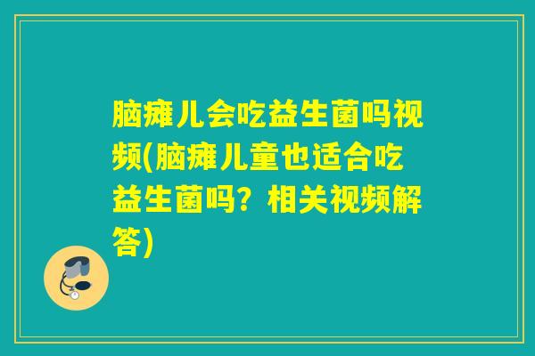 脑瘫儿会吃益生菌吗视频(脑瘫儿童也适合吃益生菌吗？相关视频解答)