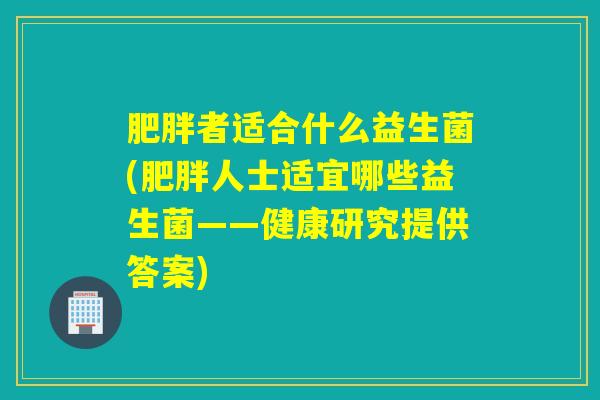肥胖者适合什么益生菌(肥胖人士适宜哪些益生菌——健康研究提供答案)