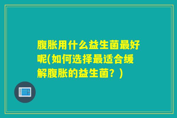 腹胀用什么益生菌最好呢(如何选择最适合缓解腹胀的益生菌？)