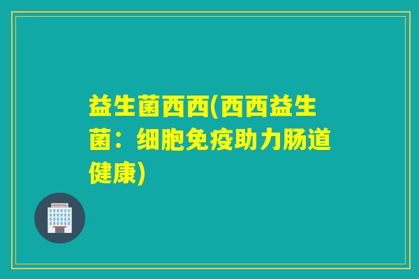 益生菌西西(西西益生菌：细胞免疫助力肠道健康)